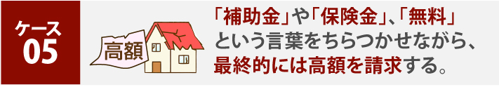 「補助金」や「保険金」、「無料」という言葉をちらつかせながら、最終的には高額を請求する。